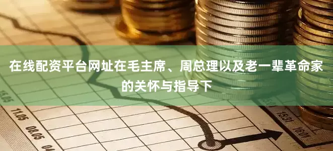 在线配资平台网址在毛主席、周总理以及老一辈革命家的关怀与指导下