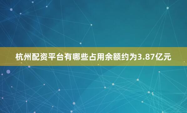 杭州配资平台有哪些占用余额约为3.87亿元