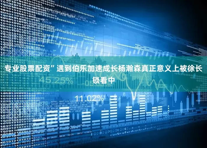 专业股票配资”遇到伯乐加速成长杨瀚森真正意义上被徐长锁看中