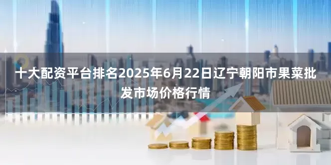十大配资平台排名2025年6月22日辽宁朝阳市果菜批发市场价格行情