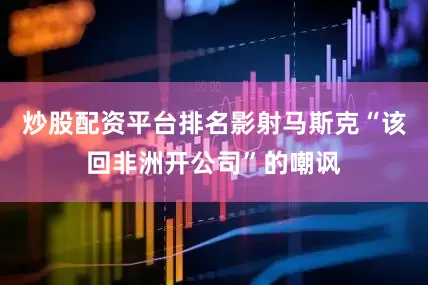 炒股配资平台排名影射马斯克“该回非洲开公司”的嘲讽