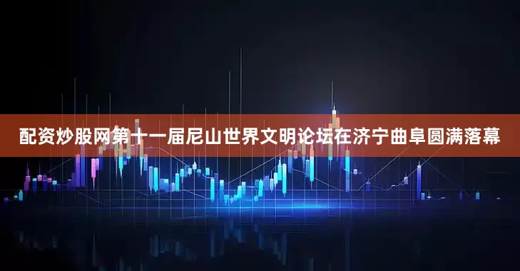 配资炒股网第十一届尼山世界文明论坛在济宁曲阜圆满落幕