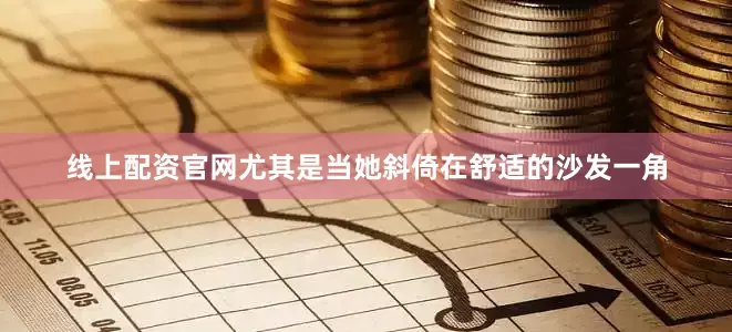 线上配资官网尤其是当她斜倚在舒适的沙发一角