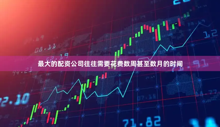 最大的配资公司往往需要花费数周甚至数月的时间