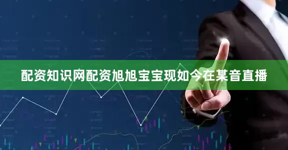 配资知识网配资旭旭宝宝现如今在某音直播