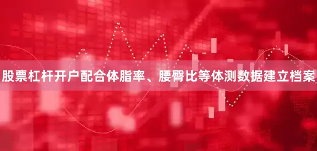 股票杠杆开户配合体脂率、腰臀比等体测数据建立档案