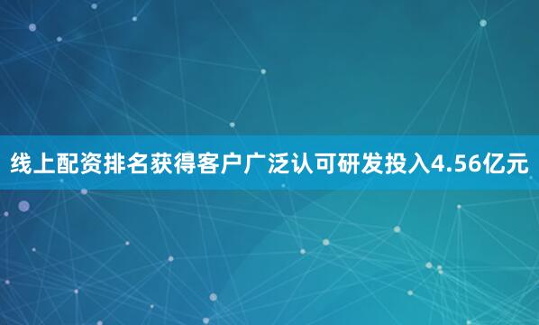线上配资排名获得客户广泛认可研发投入4.56亿元