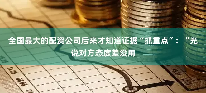 全国最大的配资公司后来才知道证据“抓重点”：“光说对方态度差没用