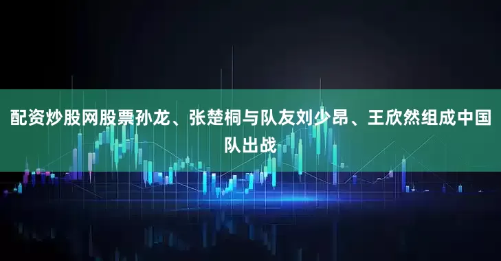 配资炒股网股票孙龙、张楚桐与队友刘少昂、王欣然组成中国队出战